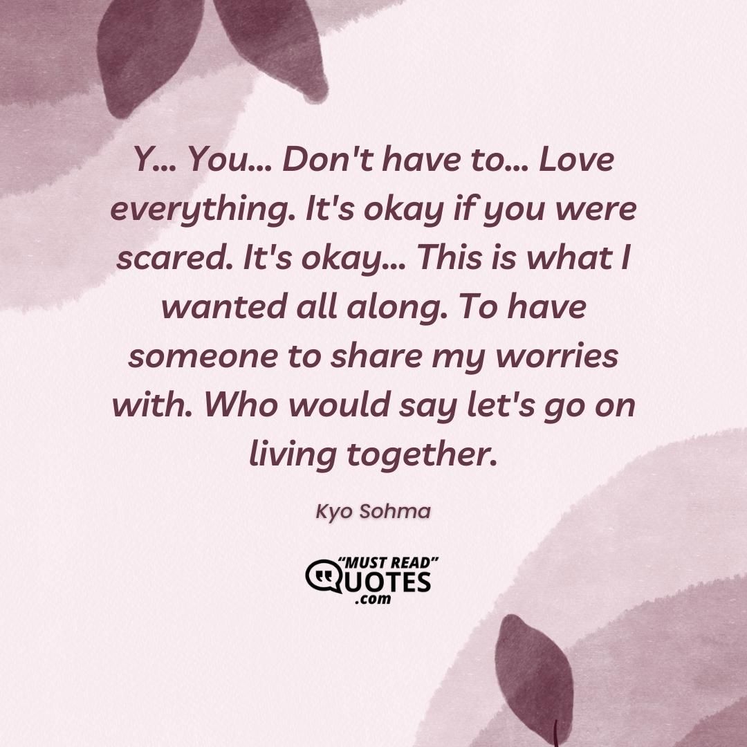 Y... You... Don't have to... Love everything. It's okay if you were scared. It's okay... This is what I wanted all along. To have someone to share my worries with. Who would say let's go on living together.