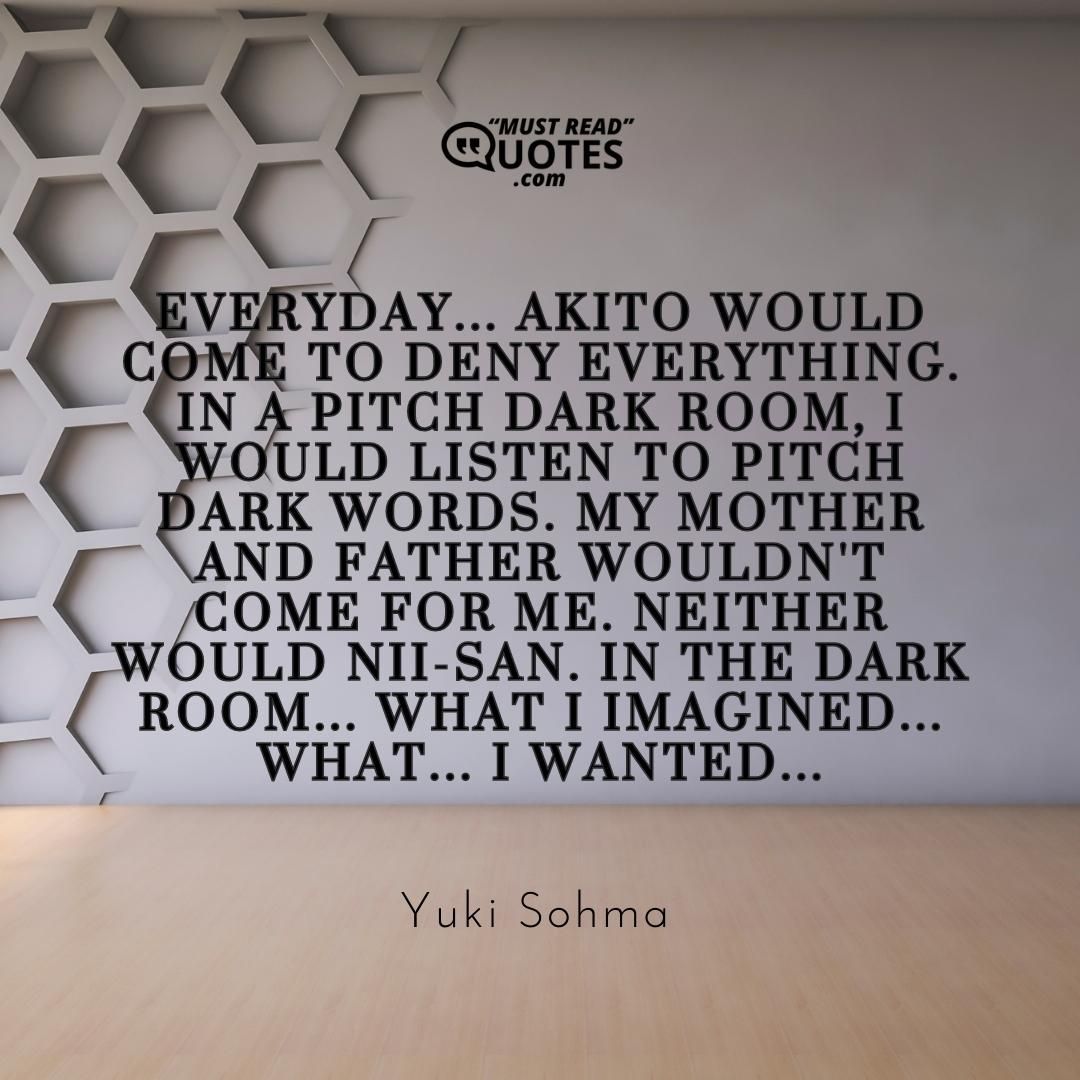 Everyday... Akito would come to deny everything. In a pitch dark room, I would listen to pitch dark words. My mother and father wouldn't come for me. Neither would Nii-san. In the dark room... What I imagined... WHAT... I WANTED...