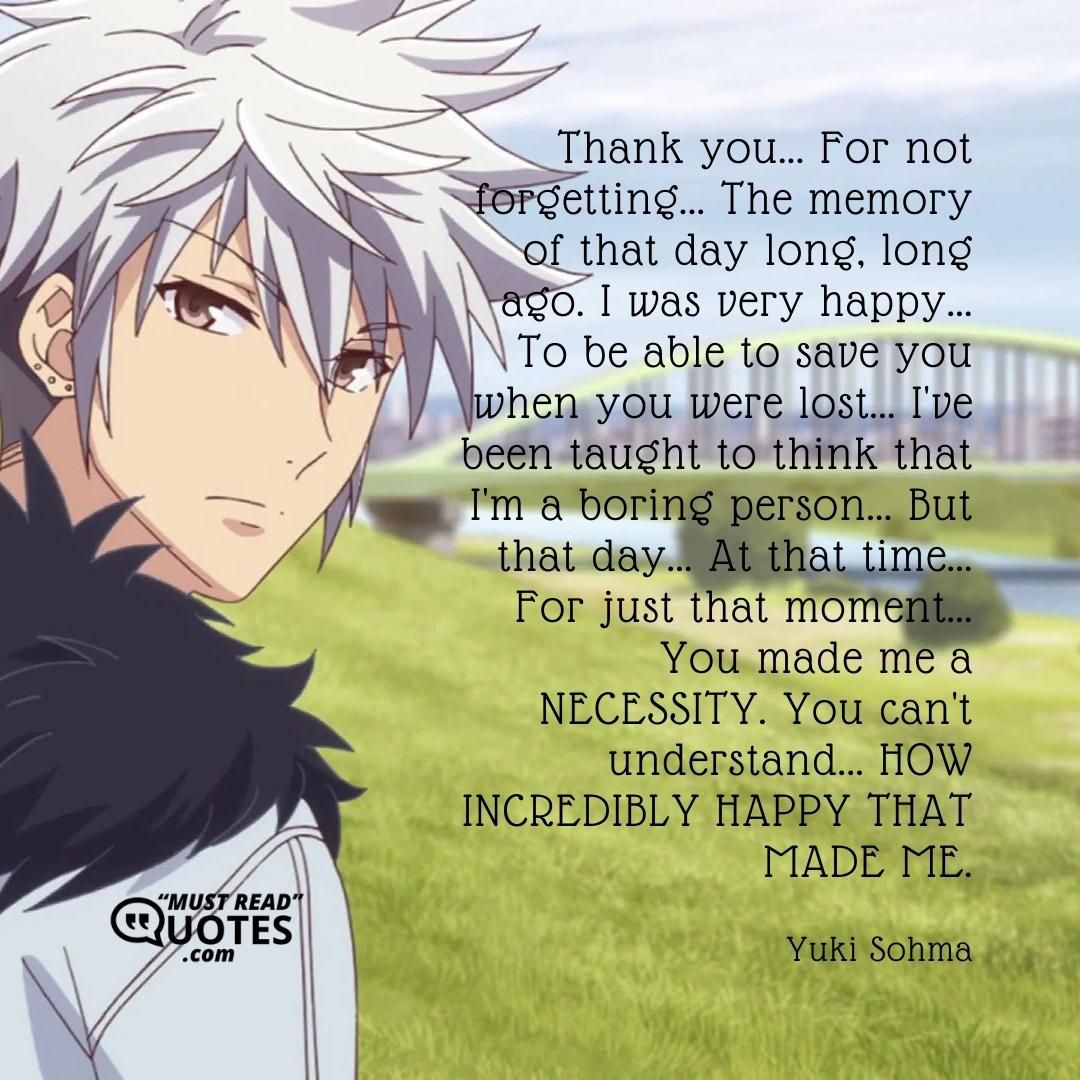 Thank you... For not forgetting... The memory of that day long, long ago. I was very happy... To be able to save you when you were lost... I've been taught to think that I'm a boring person... But that day... At that time... For just that moment... You made me a NECESSITY. You can't understand... HOW INCREDIBLY HAPPY THAT MADE ME.