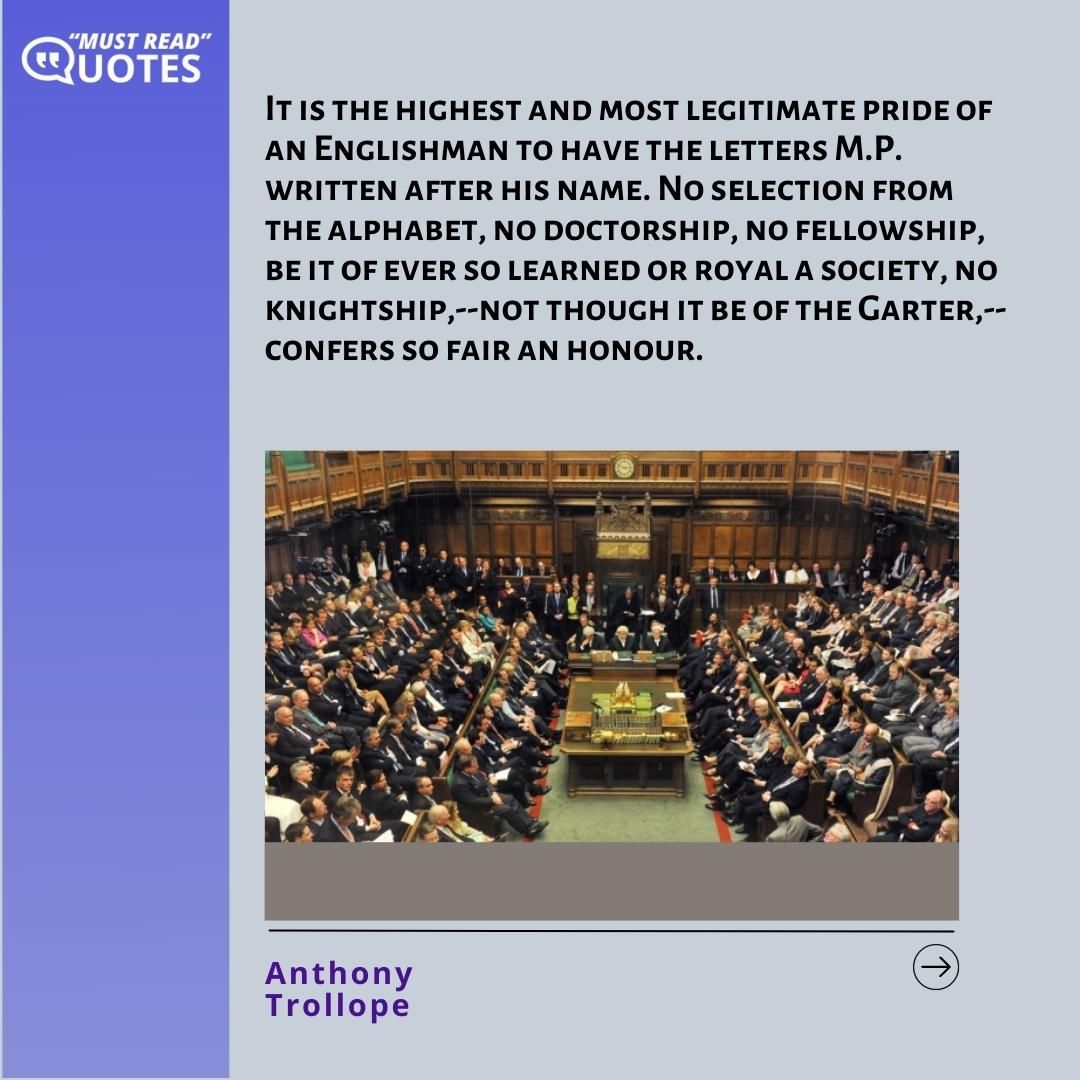 It is the highest and most legitimate pride of an Englishman to have the letters M.P. written after his name. No selection from the alphabet, no doctorship, no fellowship, be it of ever so learned or royal a society, no knightship,--not though it be of the Garter,--confers so fair an honour.