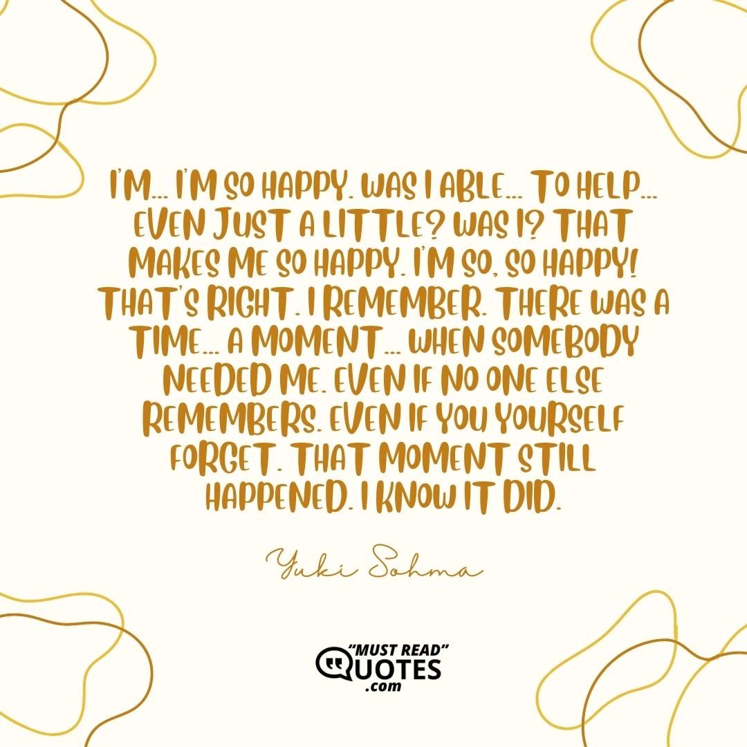 I'm... I'm so happy. Was I able... To help... Even just a little? Was I? That makes me so happy. I'm so, so happy! That's right. I remember. There was a time... A moment... When somebody needed me. Even if no one else remembers. Even if you yourself forget. That moment still happened. I KNOW IT DID.