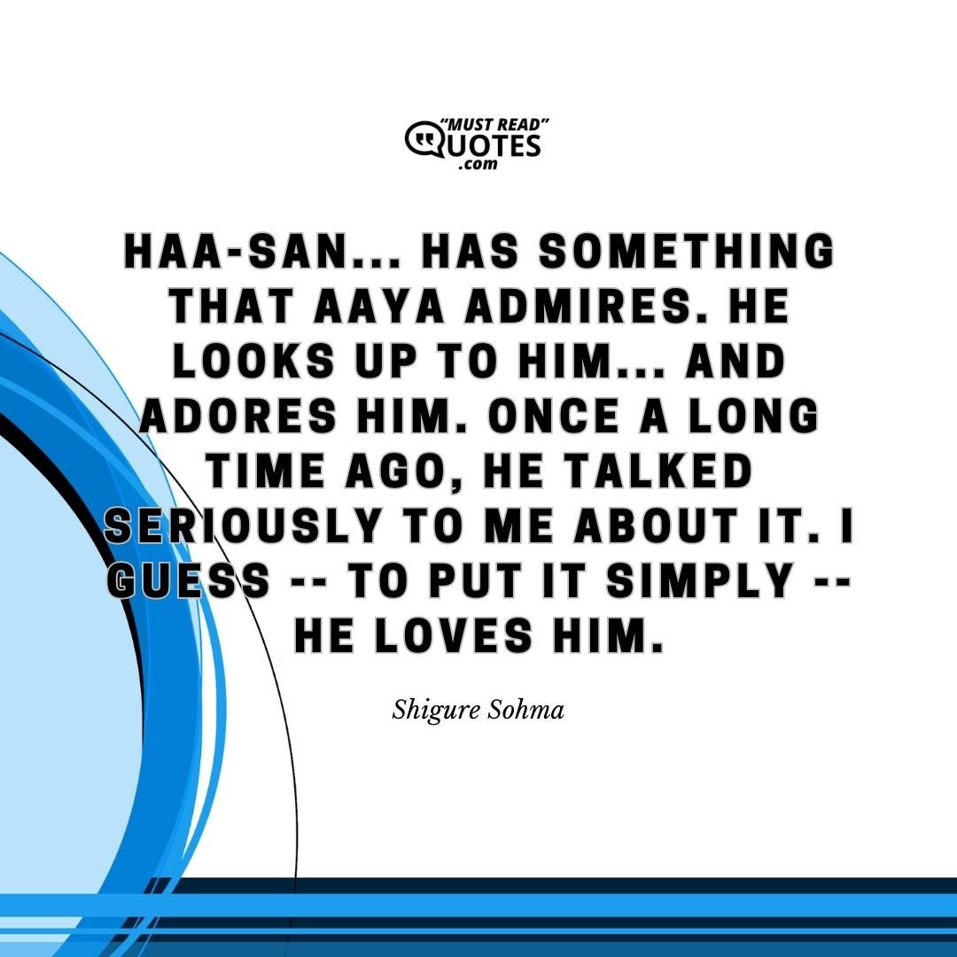 Haa-san... Has something that Aaya admires. He looks up to him... And adores him. Once a long time ago, he talked seriously to me about it. I guess -- to put it simply -- he LOVES him.