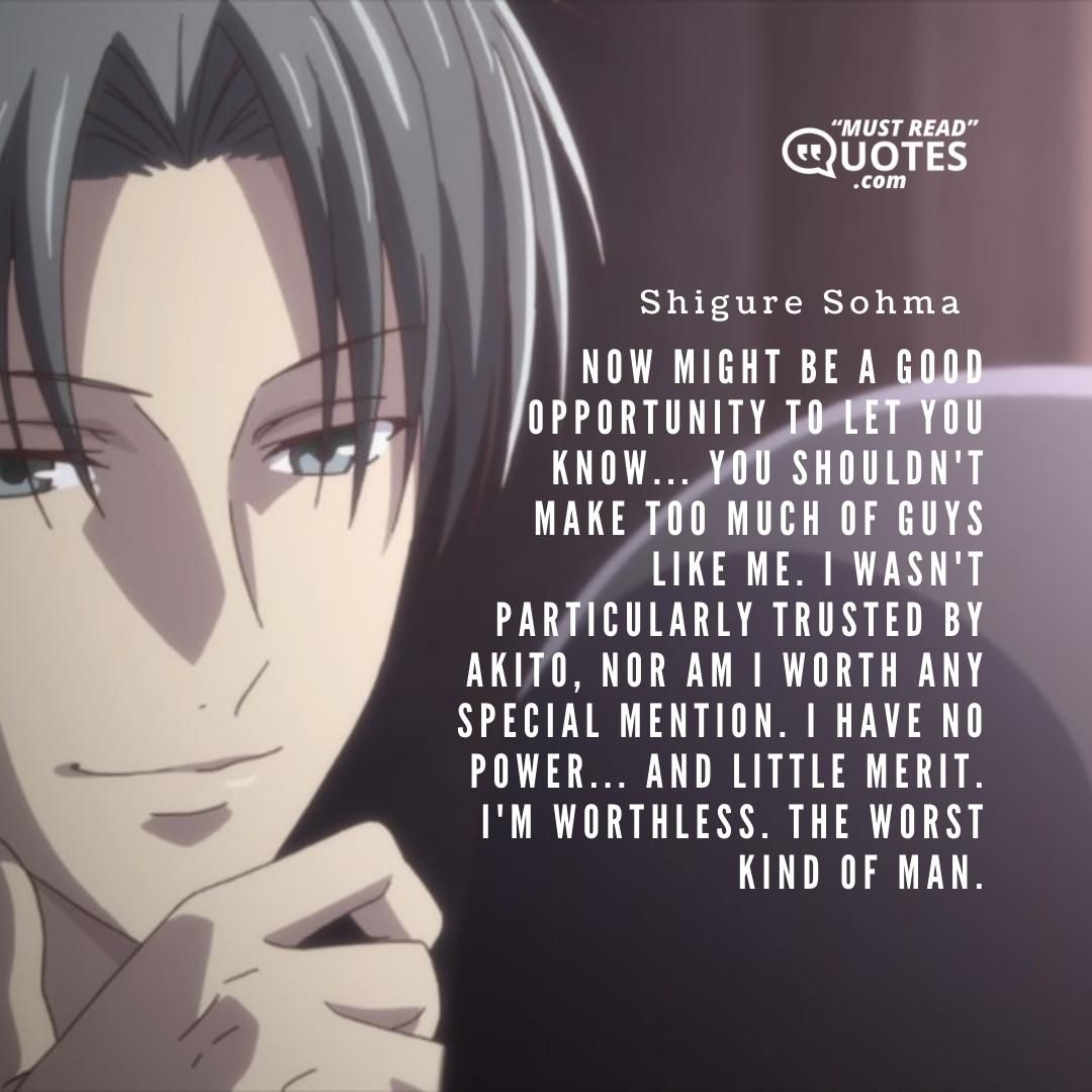 Now might be a good opportunity to let you know... You shouldn't make too much of guys like me. I wasn't particularly trusted by Akito, nor am I worth any special mention. I have no power... And little merit. I'm worthless. THE WORST KIND OF MAN.