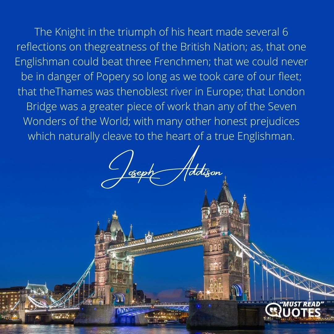 The Knight in the triumph of his heart made several 6 reflections on thegreatness of the British Nation; as, that one Englishman could beat three Frenchmen; that we could never be in danger of Popery so long as we took care of our fleet; that theThames was thenoblest river in Europe; that London Bridge was a greater piece of work than any of the Seven Wonders of the World; with many other honest prejudices which naturally cleave to the heart of a true Englishman.