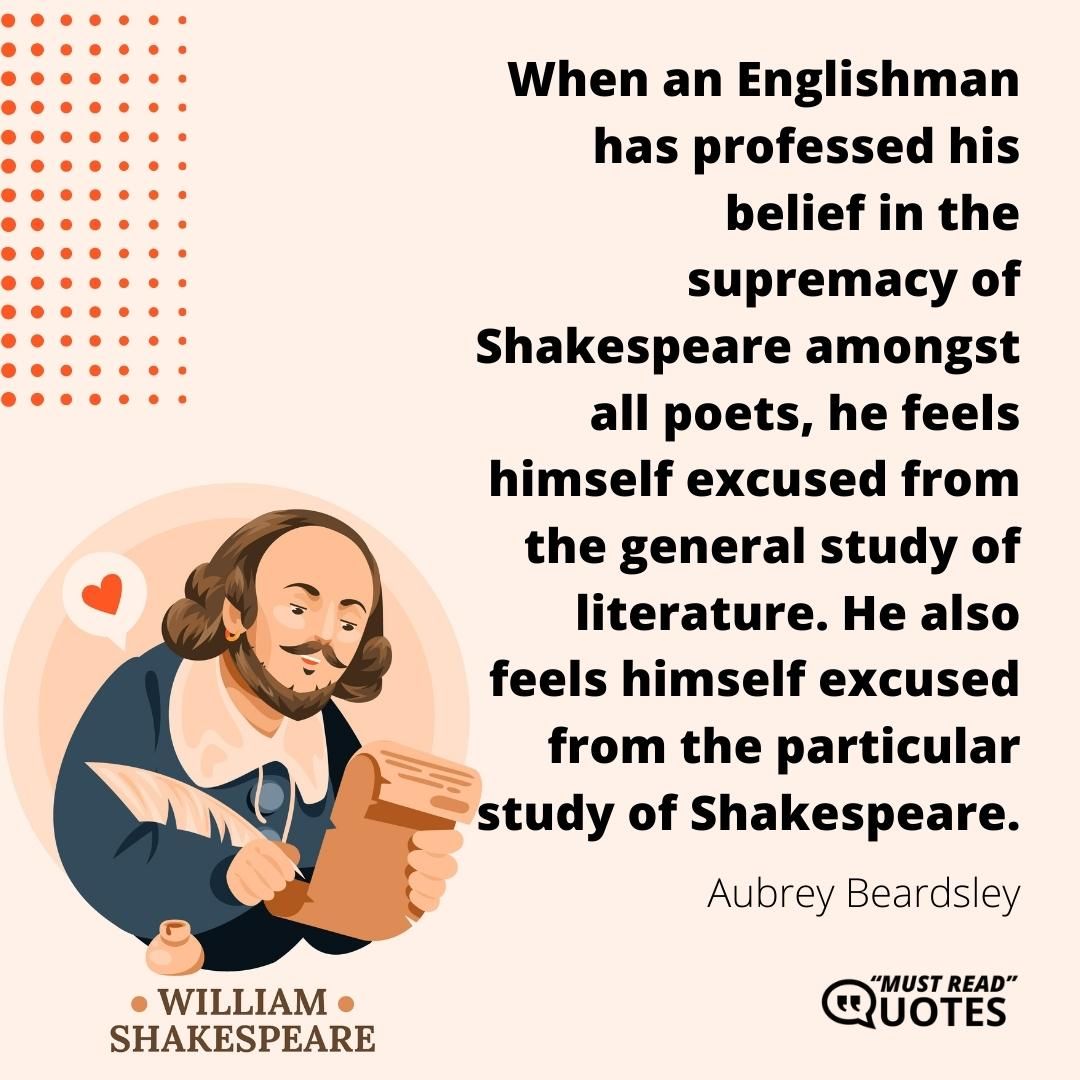 When an Englishman has professed his belief in the supremacy of Shakespeare amongst all poets, he feels himself excused from the general study of literature. He also feels himself excused from the particular study of Shakespeare.