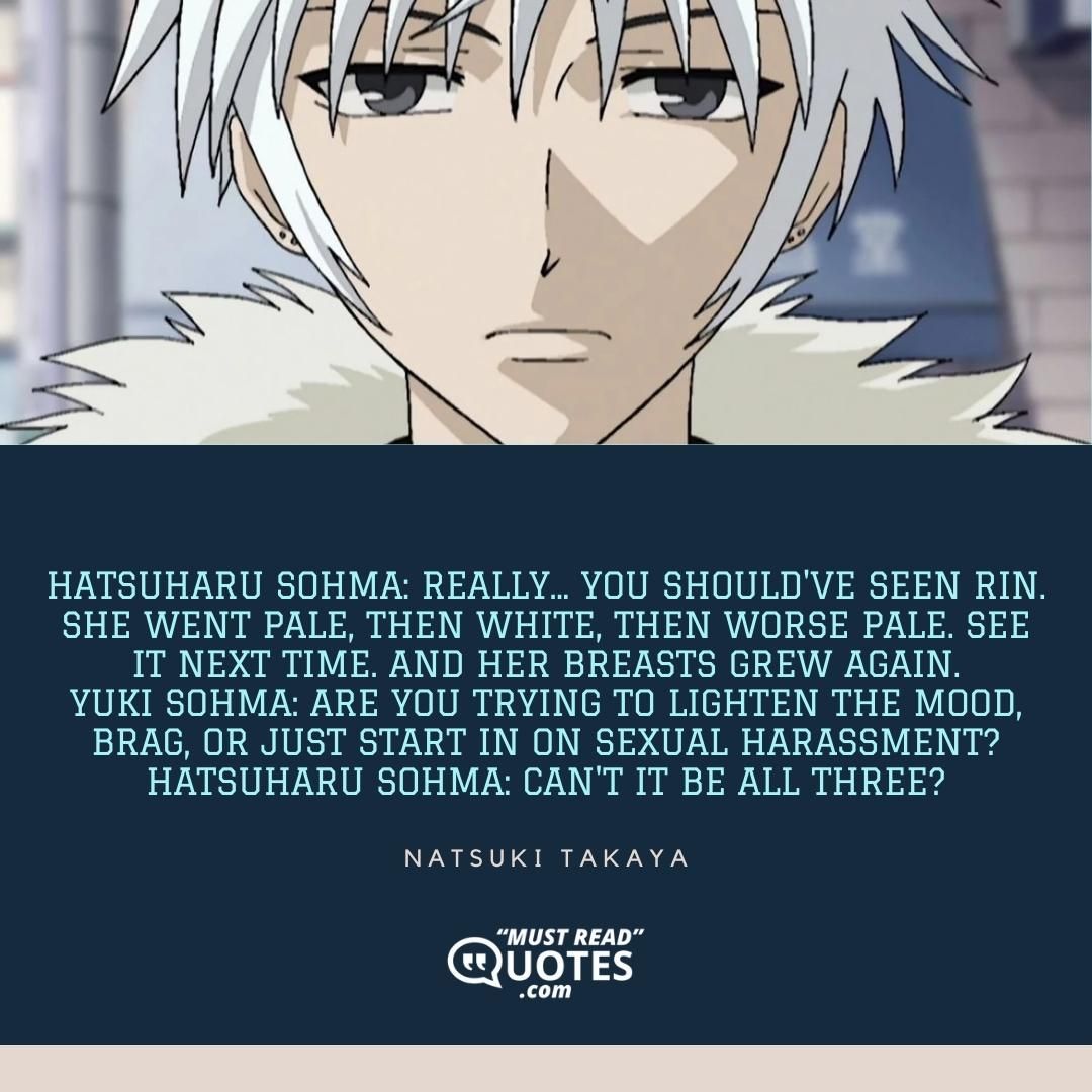 Hatsuharu Sohma: Really... You should've seen Rin. She went pale, then white, then worse pale. See it next time. And her breasts grew again. Yuki Sohma: Are you trying to lighten the mood, brag, or just start in on sexual harassment? Hatsuharu Sohma: Can't it be all three?