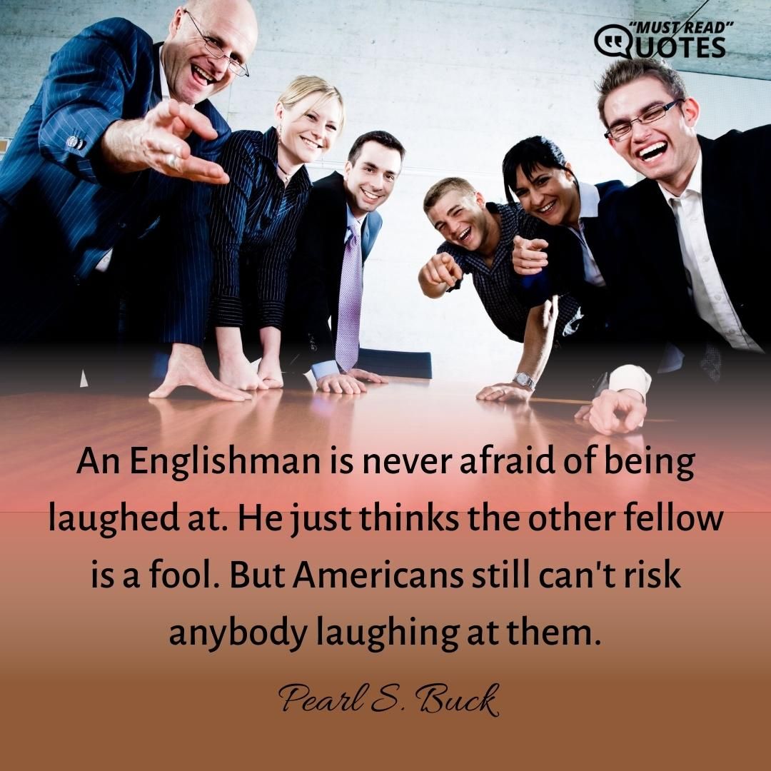 An Englishman is never afraid of being laughed at. He just thinks the other fellow is a fool. But Americans still can't risk anybody laughing at them.