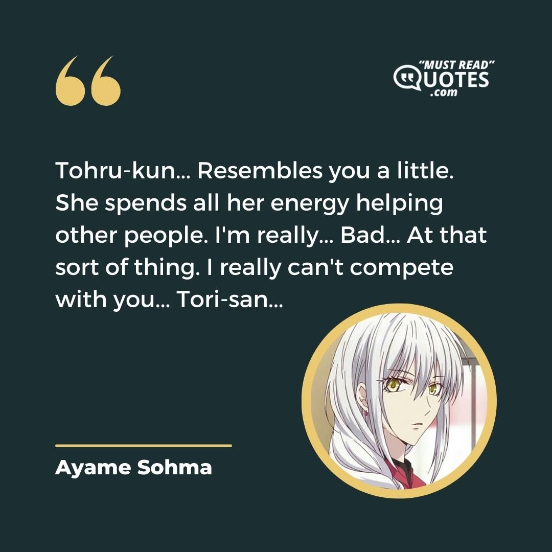 Tohru-kun... Resembles you a little. She spends all her energy helping other people. I'm really... Bad... At that sort of thing. I really can't compete with you... Tori-san...
