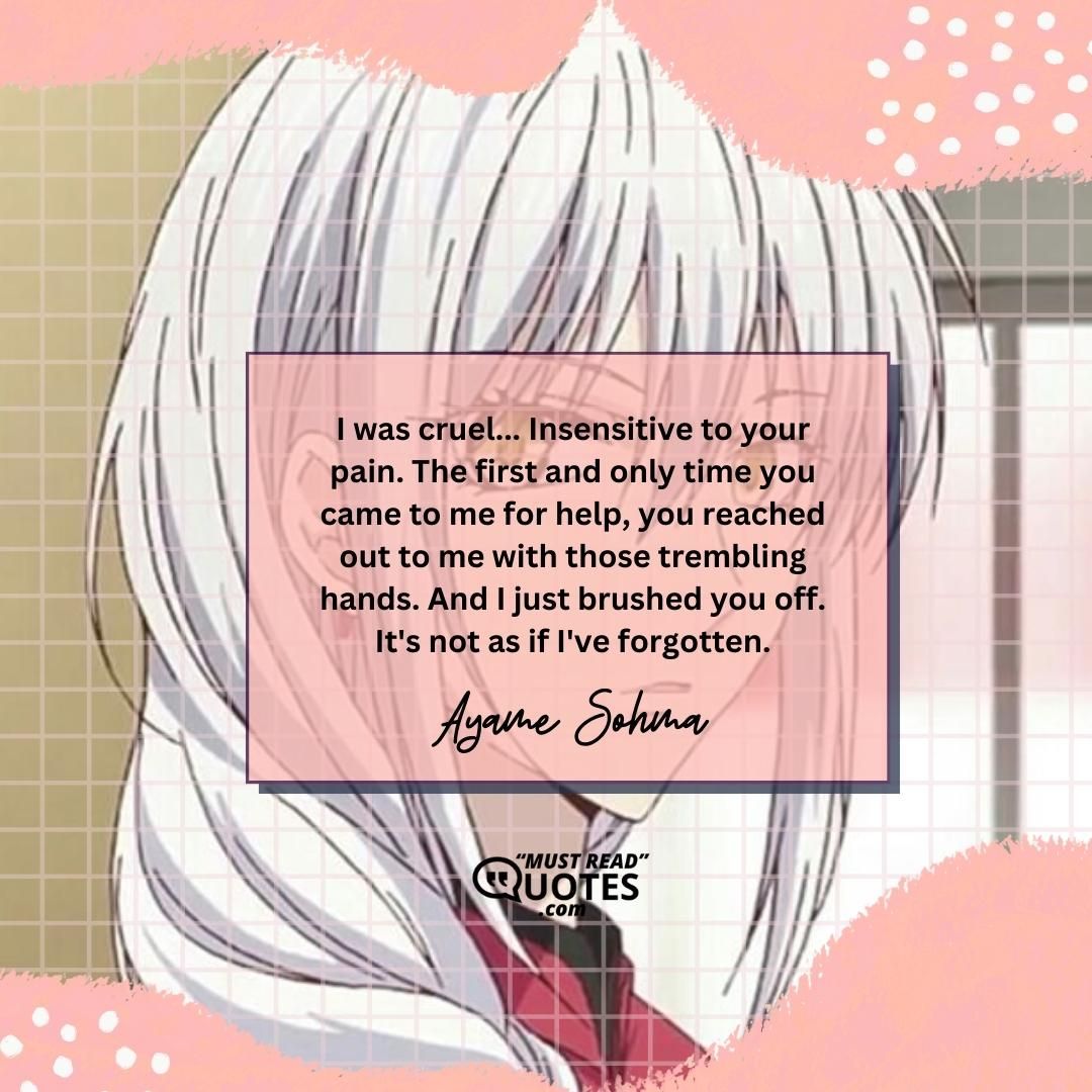 I was cruel... Insensitive to your pain. The first and only time you came to me for help, you reached out to me with those trembling hands. And I just brushed you off. It's not as if I've forgotten.