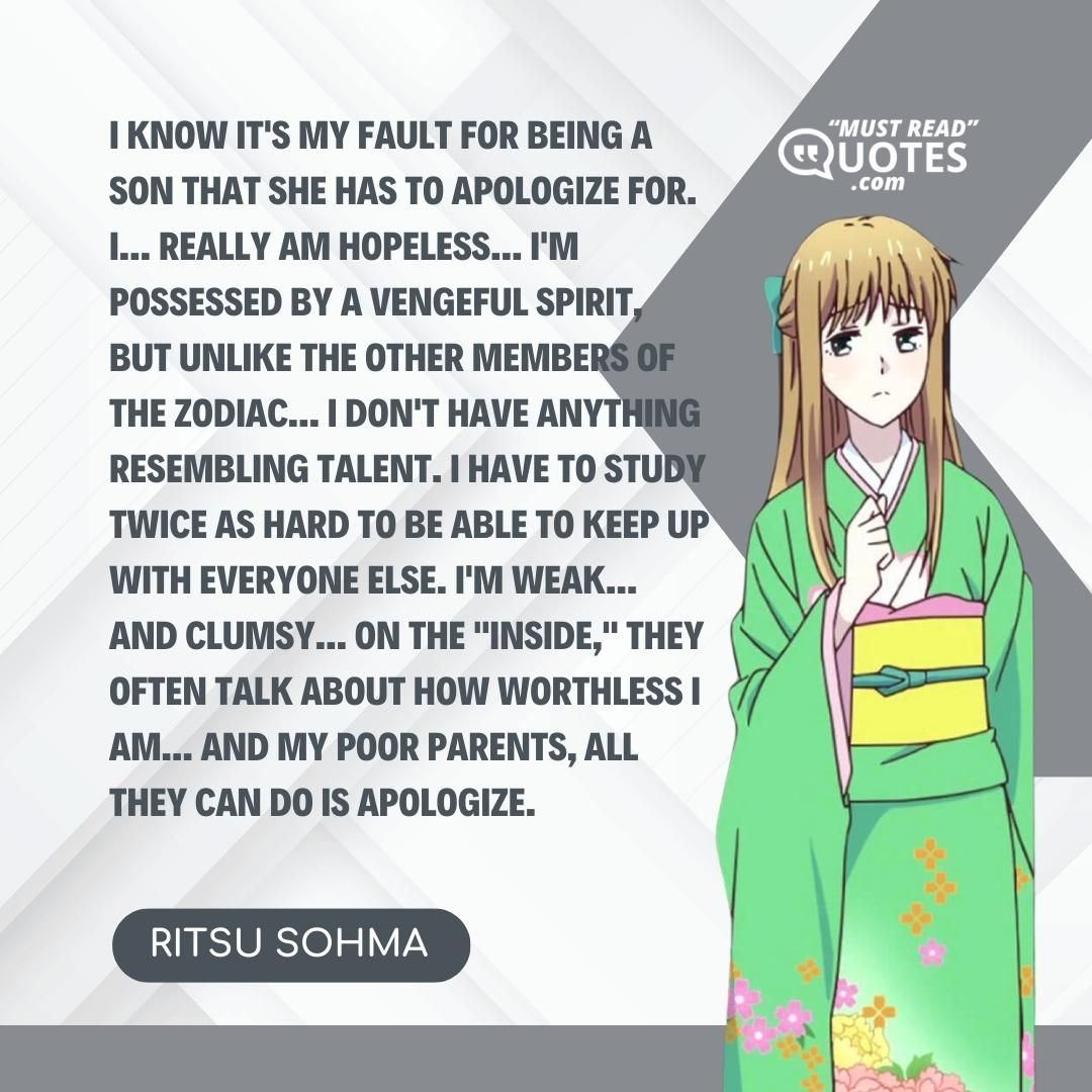 I know it's my fault for being a son that she has to apologize for. I... Really AM hopeless... I'm possessed by a vengeful spirit, but unlike the other members of the zodiac... I don't have anything resembling talent. I have to study twice as hard to be able to keep up with everyone else. I'm weak... And clumsy... On the "inside," they often talk about how worthless I am... And my poor parents, all they can do is apologize.