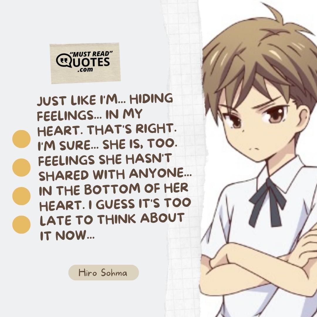 Just like I'm... Hiding feelings... In my heart. That's right. I'm sure... She is, too. Feelings she hasn't shared with anyone... In the bottom of her heart. I guess it's too late to think about it now...