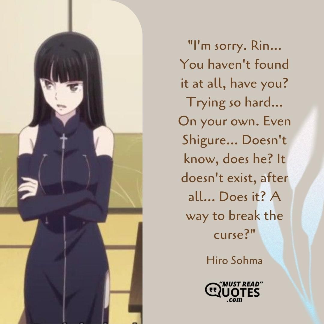 I'm sorry. Rin... You haven't found it at all, have you? Trying so hard... On your own. Even Shigure... Doesn't know, does he? It doesn't exist, after all... Does it? A way to break the curse?