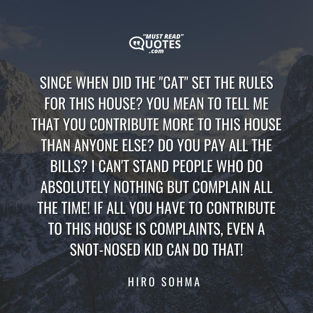 Since when did the "Cat" set the rules for this house? You mean to tell me that you contribute more to this house than anyone else? Do you pay all the bills? I can't stand people who do absolutely nothing but complain all the time! If all you have to contribute to this house is complaints, even a snot-nosed kid can do that!