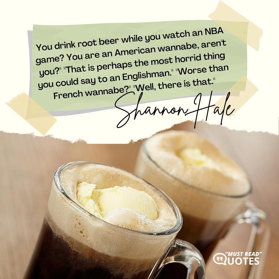 You drink root beer while you watch an NBA game? You are an American wannabe, aren't you?" "That is perhaps the most horrid thing you could say to an Englishman." "Worse than French wannabe?" "Well, there is that."