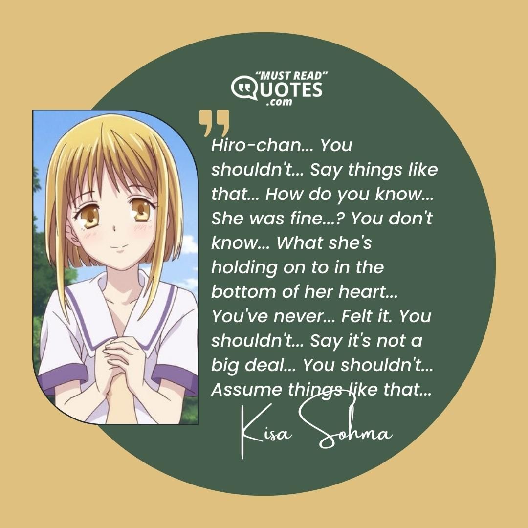 Hiro-chan... You shouldn't... Say things like that... How do you know... She was fine...? You don't know... What she's holding on to in the bottom of her heart... You've never... Felt it. You shouldn't... Say it's not a big deal... You shouldn't... Assume things like that...