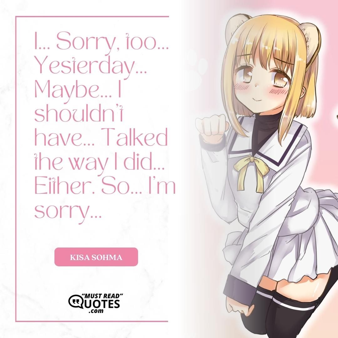 I... Sorry, too... Yesterday... Maybe... I shouldn't have... Talked the way I did... Either. So... I'm sorry...