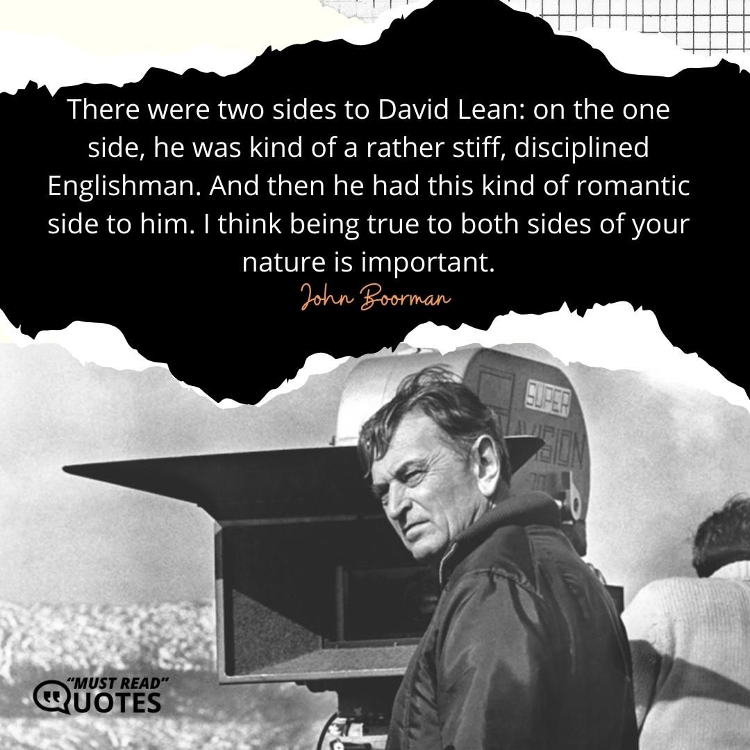 There were two sides to David Lean: on the one side, he was kind of a rather stiff, disciplined Englishman. And then he had this kind of romantic side to him. I think being true to both sides of your nature is important.