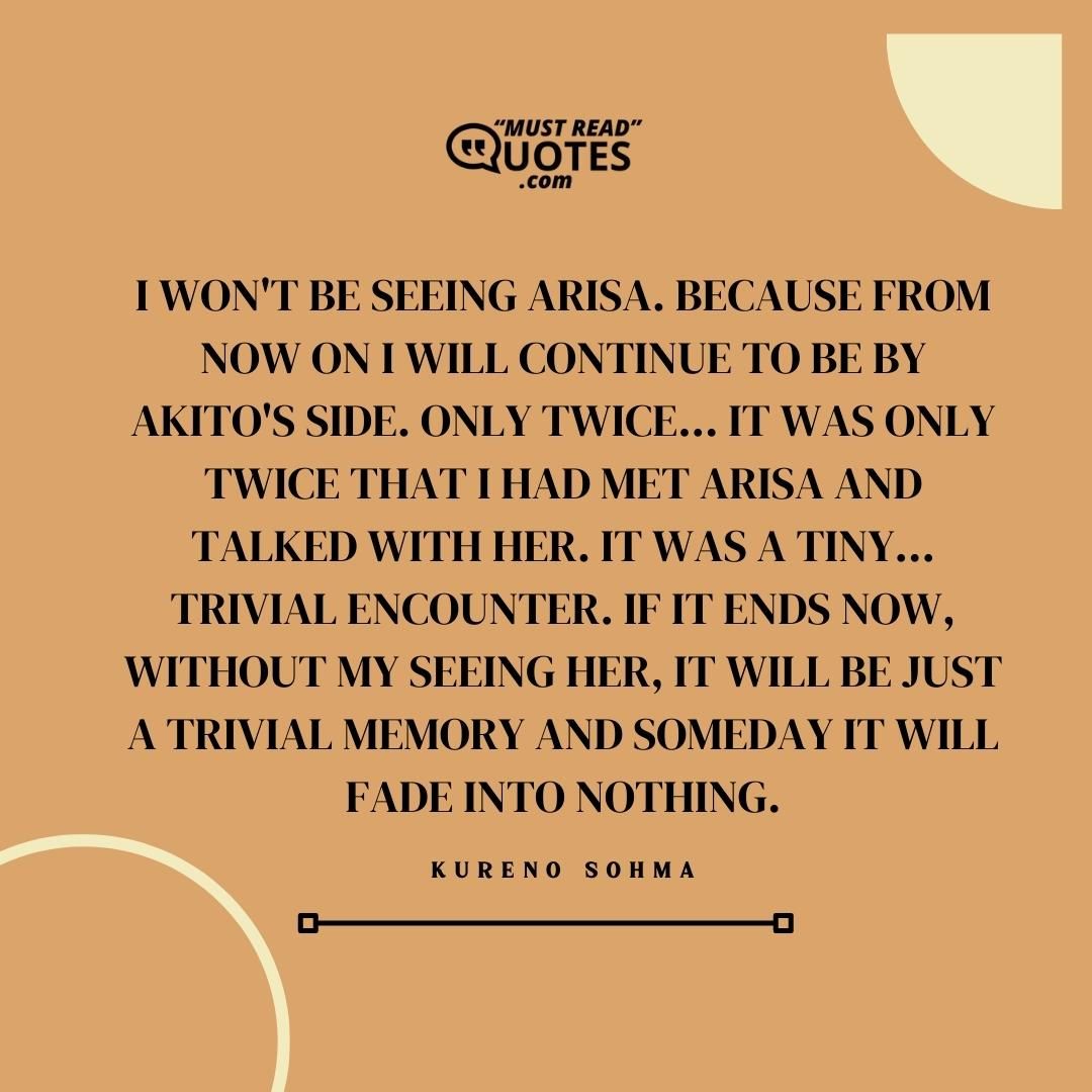 I won't be seeing Arisa. Because from now on I will continue to be by Akito's side. Only twice... It was only twice that I had met Arisa and talked with her. It was a tiny... Trivial encounter. If it ends now, without my seeing her, it will be just a trivial memory and someday it will fade into nothing.