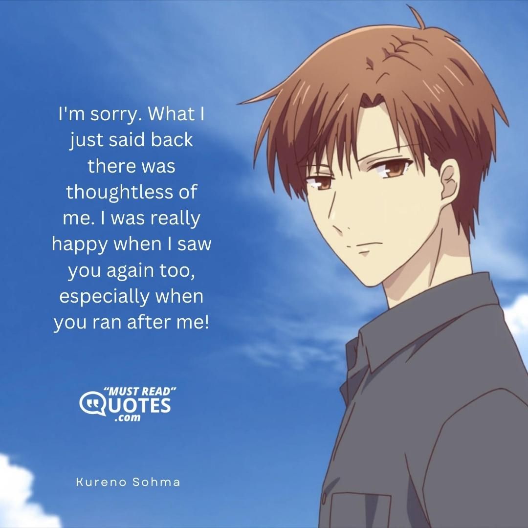 I'm sorry. What I just said back there was thoughtless of me. I was really happy when I saw you again too, especially when you ran after me!