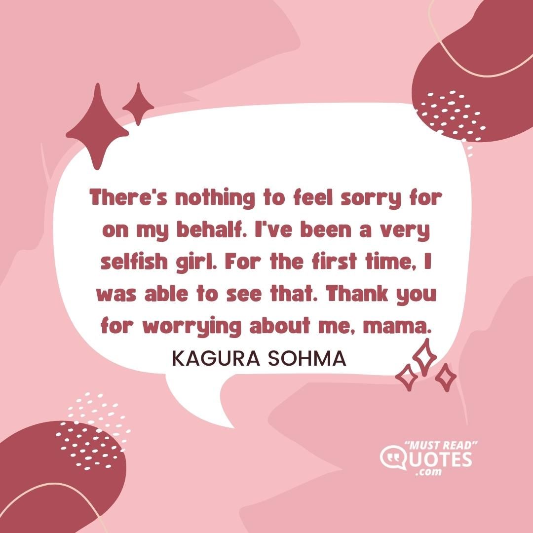 There's nothing to feel sorry for on my behalf. I've been a very selfish girl. For the first time, I was able to see that. Thank you for worrying about me, mama.