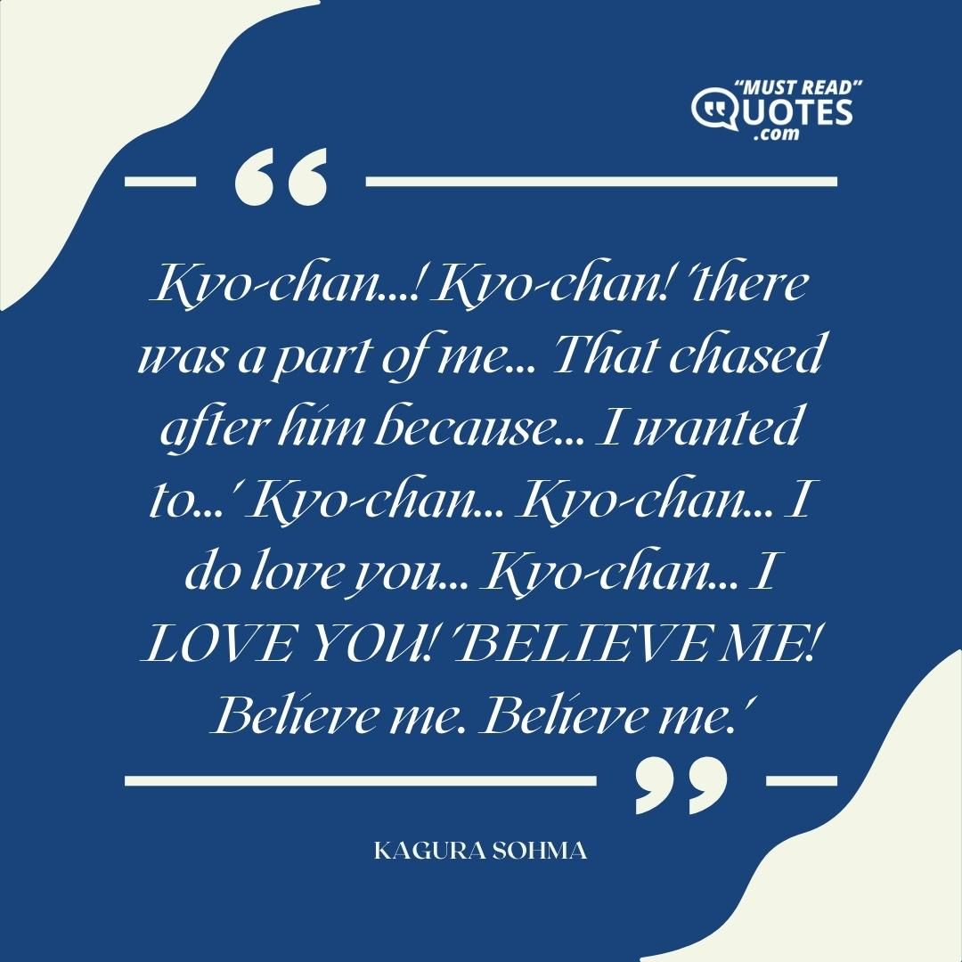 Kyo-chan...! Kyo-chan! 'there was a part of me... That chased after him because... I wanted to...' Kyo-chan... Kyo-chan... I do love you... Kyo-chan... I LOVE YOU! 'BELIEVE ME! Believe me. Believe me.'