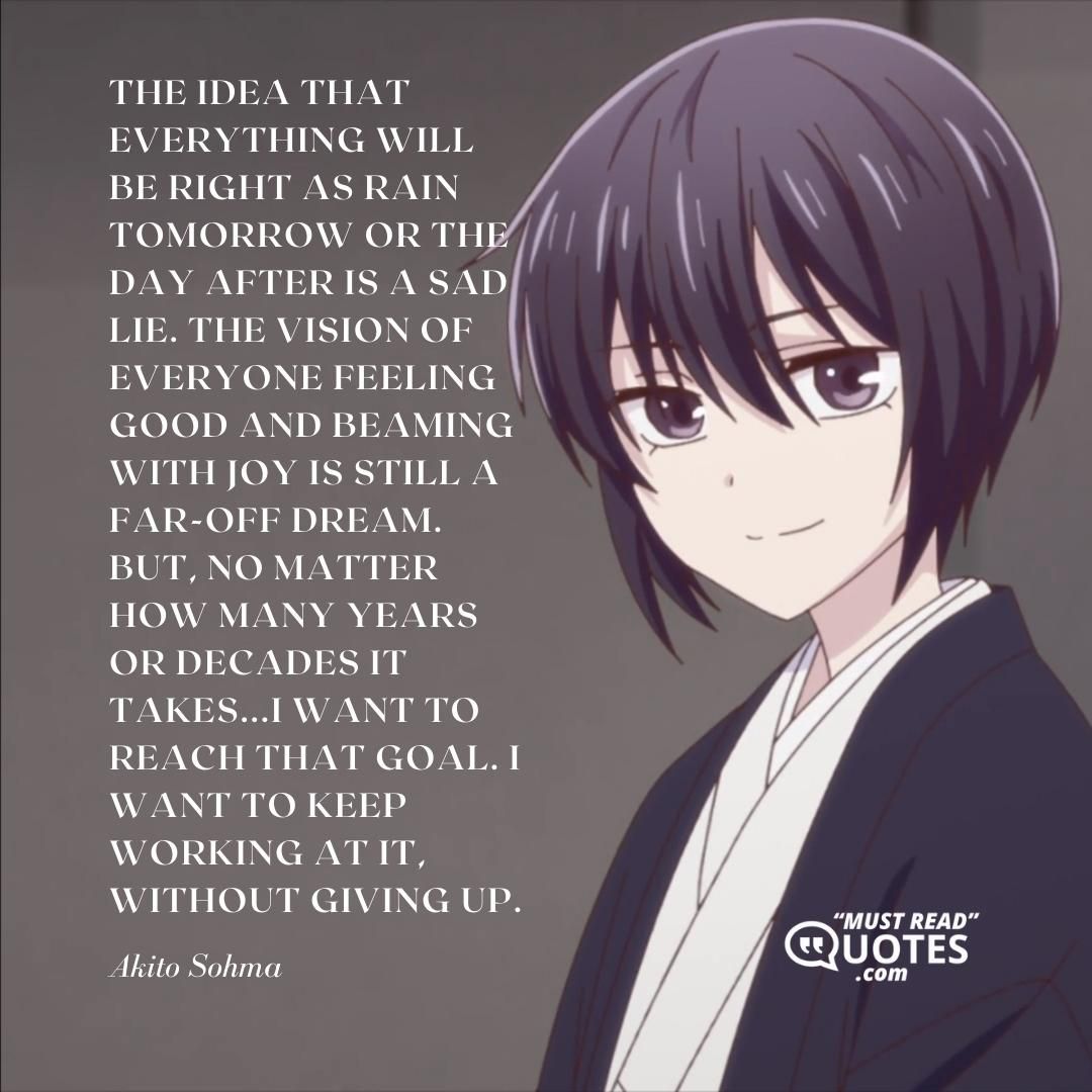 The idea that everything will be right as rain tomorrow or the day after is a sad lie. The vision of everyone feeling good and beaming with joy is still a far-off dream. But, no matter how many years or decades it takes...I want to reach that goal. I want to keep working at it, without giving up.