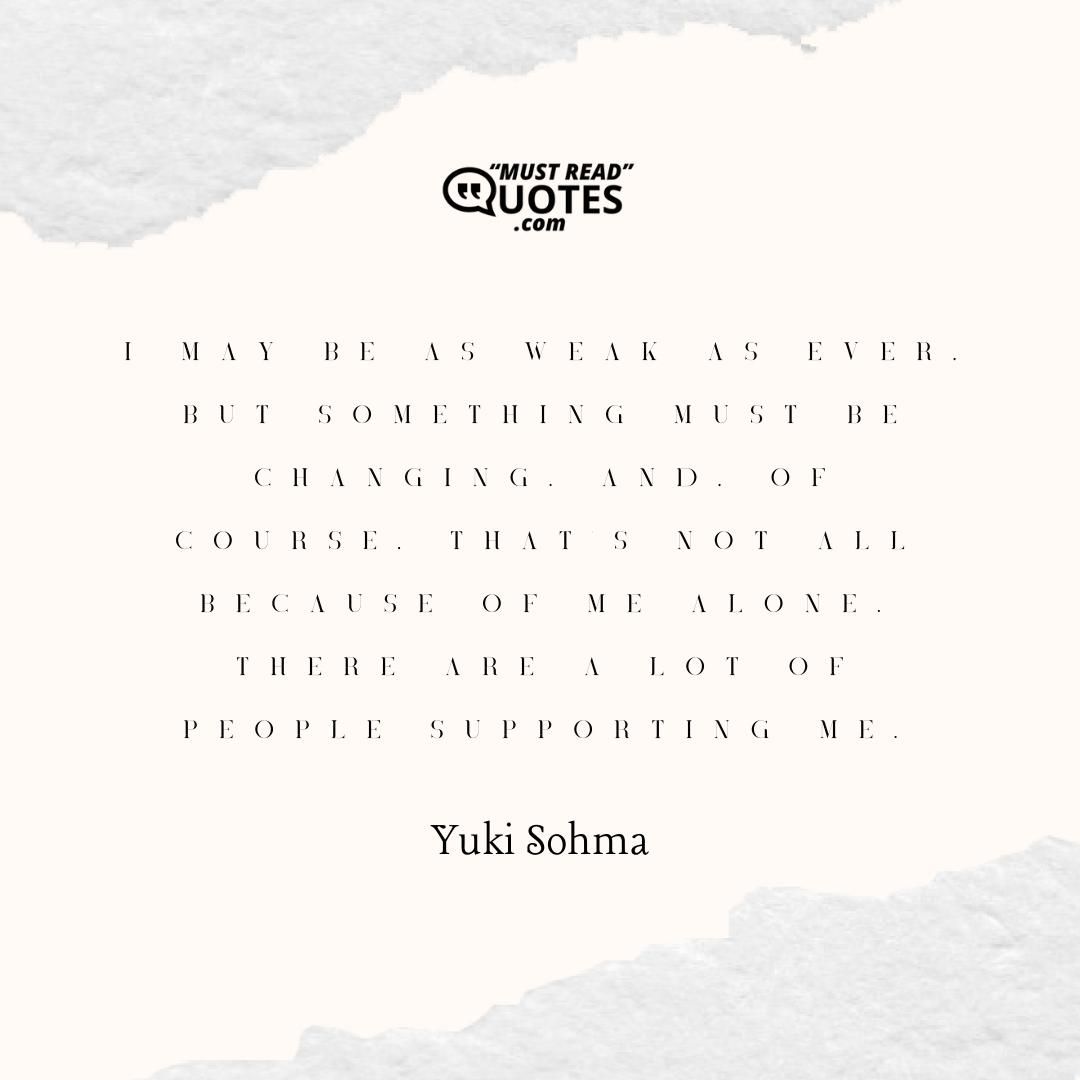 I may be as weak as ever, but something must be changing. And, of course, that's not all because of me alone. There are a lot of people supporting me.
