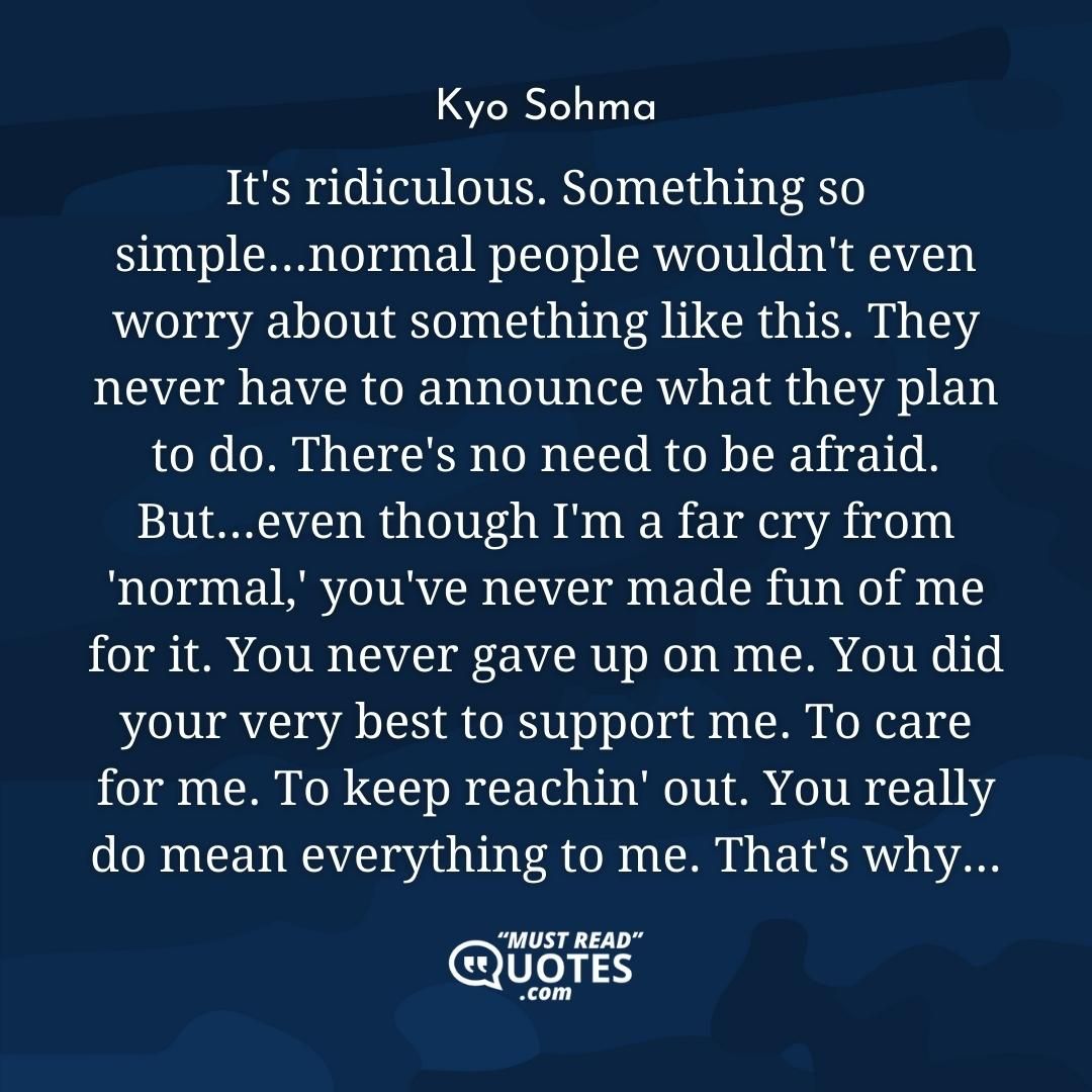 It's ridiculous. Something so simple...normal people wouldn't even worry about something like this. They never have to announce what they plan to do. There's no need to be afraid. But...even though I'm a far cry from 'normal,' you've never made fun of me for it. You never gave up on me. You did your very best to support me. To care for me. To keep reachin' out. You really do mean everything to me. That's why...