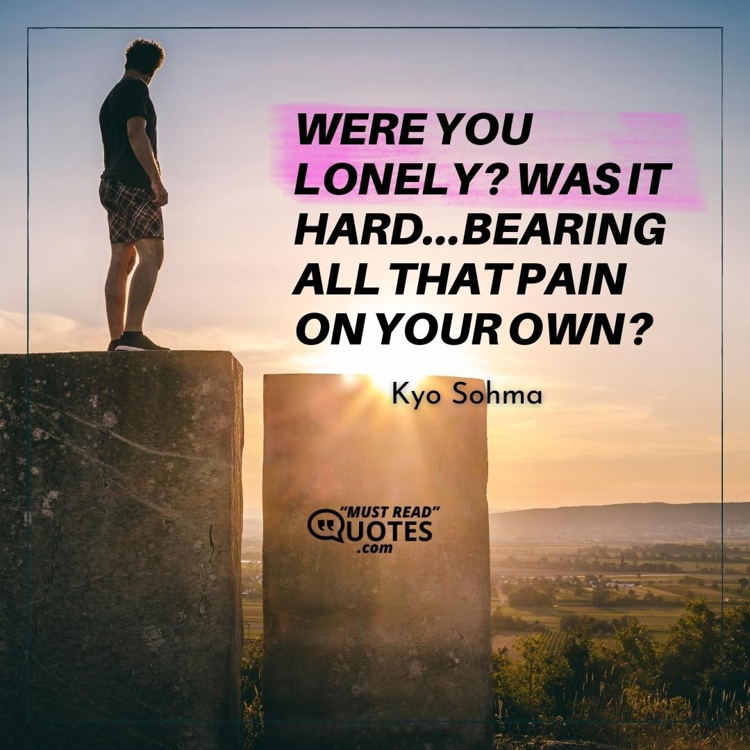 Were you lonely? Was it hard...bearing all that pain on your own?