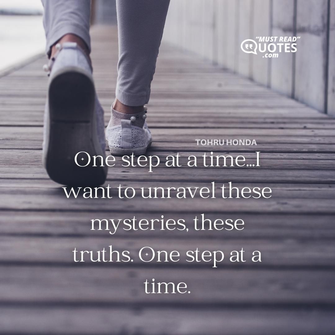 One step at a time...I want to unravel these mysteries, these truths. One step at a time.