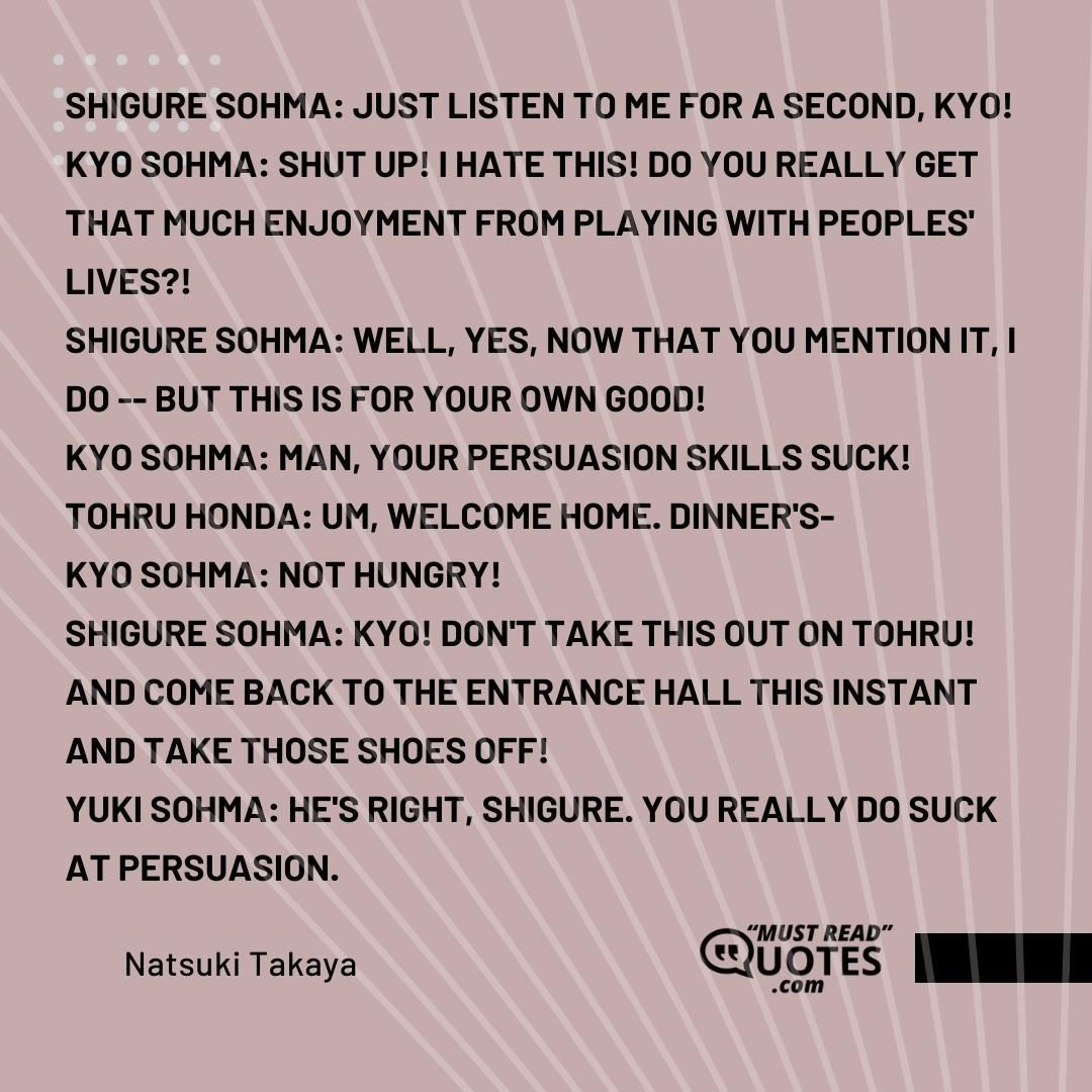 Shigure Sohma: JUST LISTEN TO ME FOR A SECOND, KYO! Kyo Sohma: SHUT UP! I HATE THIS! DO YOU REALLY GET THAT MUCH ENJOYMENT FROM PLAYING WITH PEOPLES' LIVES?! Shigure Sohma: Well, yes, now that you mention it, I do -- BUT THIS IS FOR YOUR OWN GOOD! Kyo Sohma: Man, your persuasion skills SUCK! Tohru Honda: Um, welcome home. Dinner's- Kyo Sohma: NOT HUNGRY! Shigure Sohma: KYO! DON'T TAKE THIS OUT ON TOHRU! And come back to the entrance hall this instant and take those shoes off! Yuki Sohma: He's right, Shigure. You really do suck at persuasion.