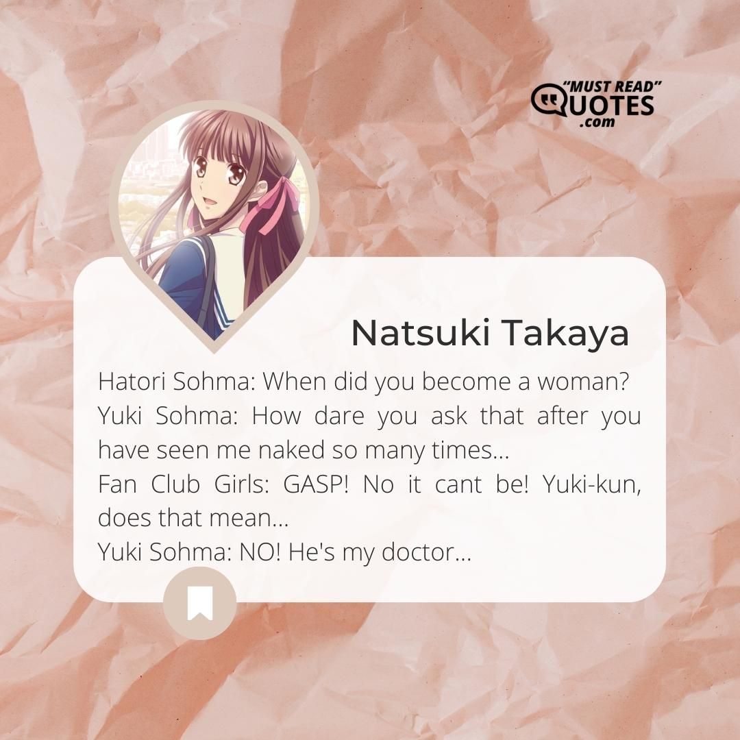 Hatori Sohma: When did you become a woman? Yuki Sohma: How dare you ask that after you have seen me naked so many times... Fan Club Girls: GASP! No it cant be! Yuki-kun, does that mean... Yuki Sohma: NO! He's my doctor...