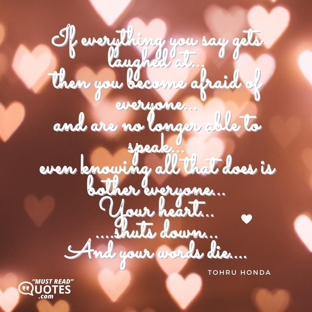 If everything you say gets laughed at... then you become afraid of everyone... and are no longer able to speak... even knowing all that does is bother everyone... Your heart... ....shuts down... And your words die....