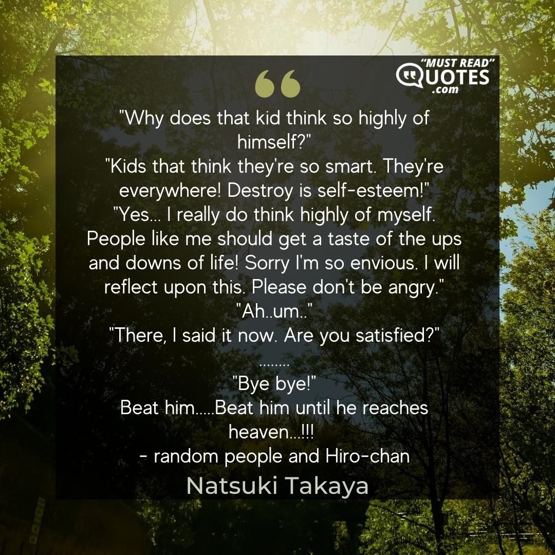 "Why does that kid think so highly of himself?" "Kids that think they're so smart. They're everywhere! Destroy is self-esteem!" "Yes... I really do think highly of myself. People like me should get a taste of the ups and downs of life! Sorry I'm so envious. I will reflect upon this. Please don't be angry." "Ah..um.." "There, I said it now. Are you satisfied?" ........ "Bye bye!" Beat him.....Beat him until he reaches heaven...!!! - random people and Hiro-chan
