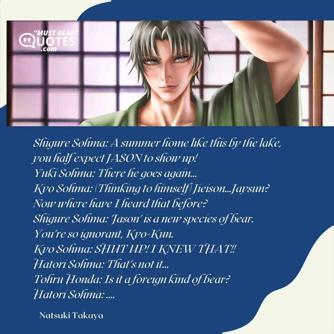Shigure Sohma: A summer home like this by the lake, you half expect JASON to show up! Yuki Sohma: There he goes again... Kyo Sohma: (Thinking to himself) Jieison...Jaysun? Now where have I heard that before? Shigure Sohma: 'Jason' is a new species of bear. You're so ignorant, Kyo-Kun. Kyo Sohma: SHUT UP! I KNEW THAT!! Hatori Sohma: That's not it... Tohru Honda: Is it a foreign kind of bear? Hatori Sohma: ....