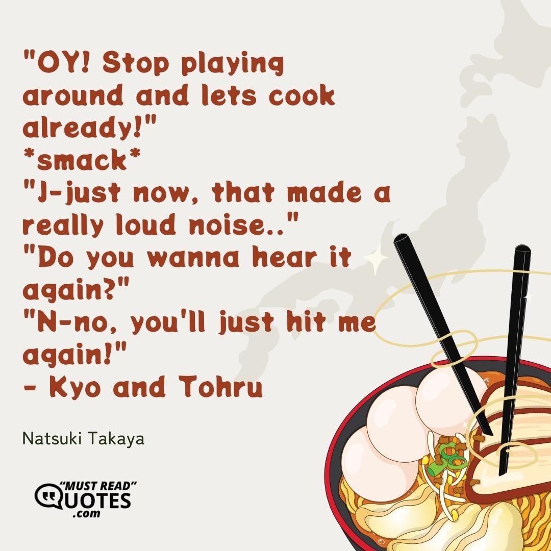 "OY! Stop playing around and lets cook already!" *smack* "J-just now, that made a really loud noise.." "Do you wanna hear it again?" "N-no, you'll just hit me again!" - Kyo and Tohru