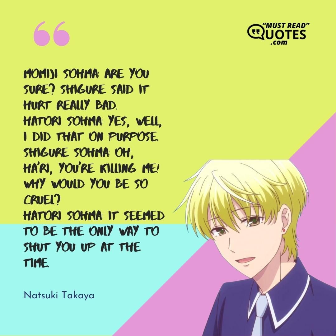 Momiji Sohma: Are you sure? Shigure said it hurt really bad. Hatori Sohma: Yes, well, I did that on purpose. Shigure Sohma: Oh, Ha'ri, you're killing me! Why would you be so cruel? Hatori Sohma: It seemed to be the only way to shut you up at the time.