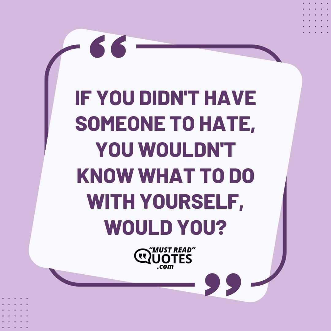 If you didn't have someone to hate, you wouldn't know what to do with yourself, would you?