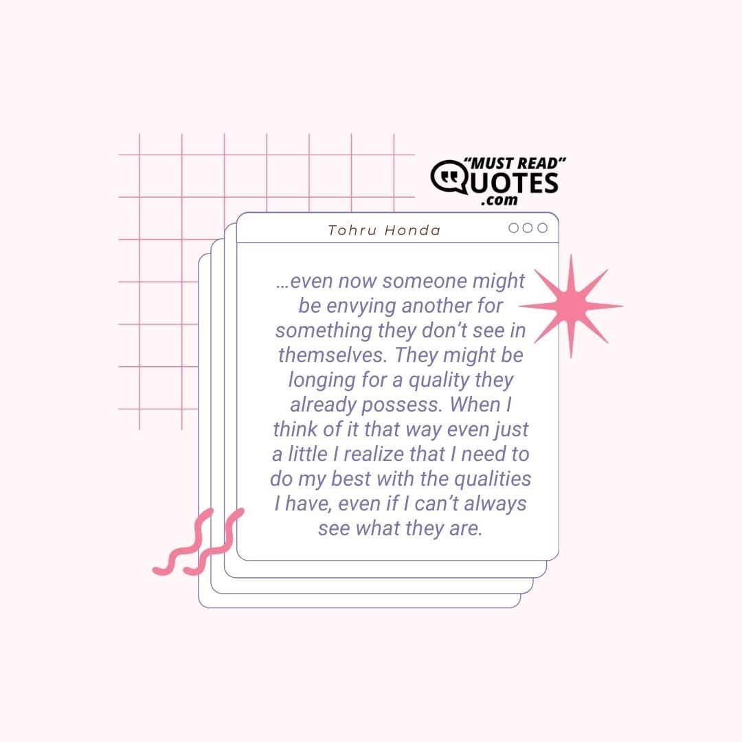 …even now someone might be envying another for something they don’t see in themselves. They might be longing for a quality they already possess. When I think of it that way even just a little I realize that I need to do my best with the qualities I have, even if I can’t always see what they are.