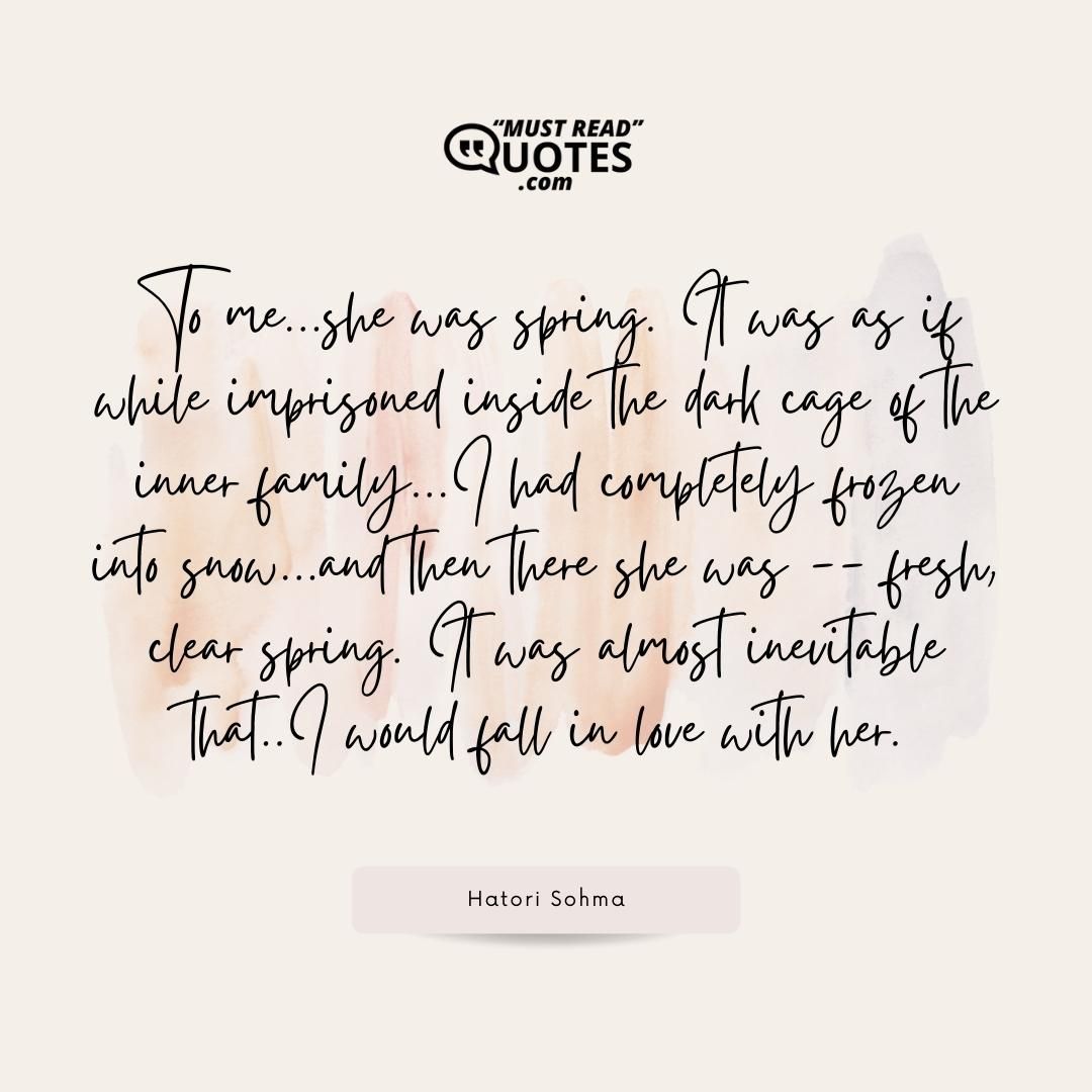 To me...she was spring. It was as if while imprisoned inside the dark cage of the inner family...I had completely frozen into snow...and then there she was -- fresh, clear spring. It was almost inevitable that..I would fall in love with her.