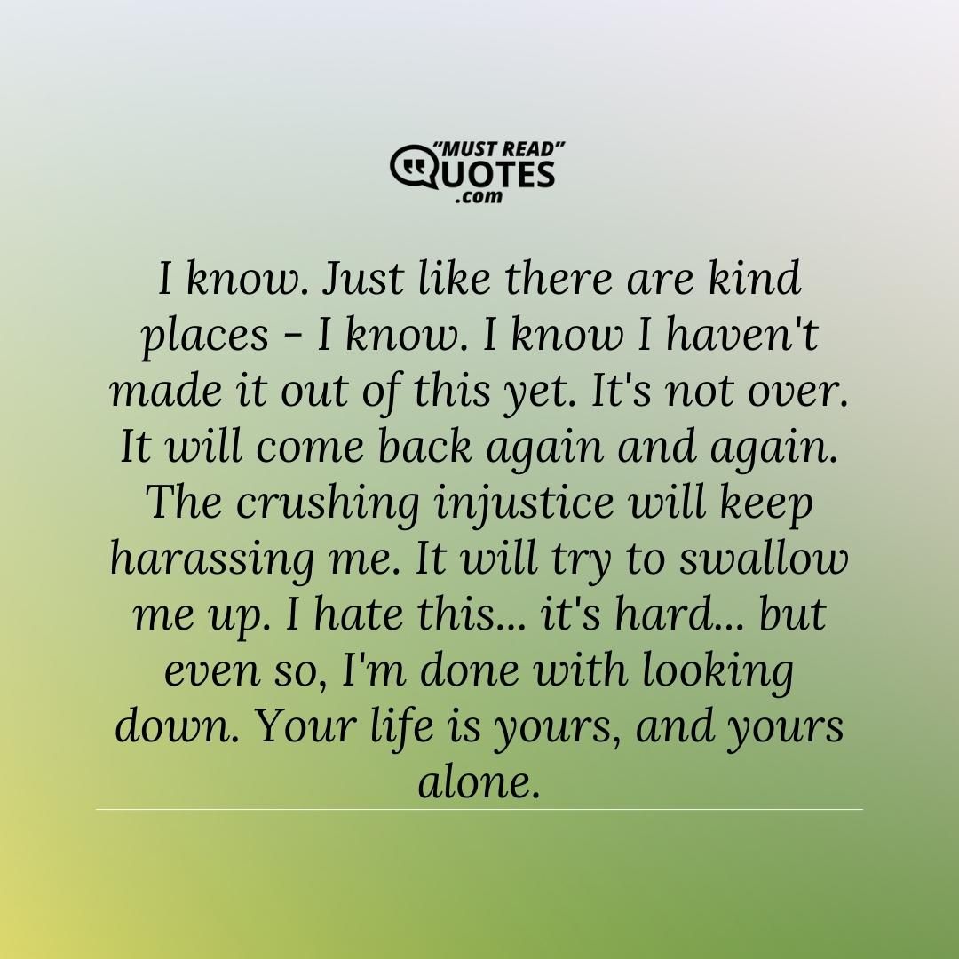 I know. Just like there are kind places - I know. I know I haven't made it out of this yet. It's not over. It will come back again and again. The crushing injustice will keep harassing me. It will try to swallow me up. I hate this... it's hard... but even so, I'm done with looking down. Your life is yours, and yours alone.