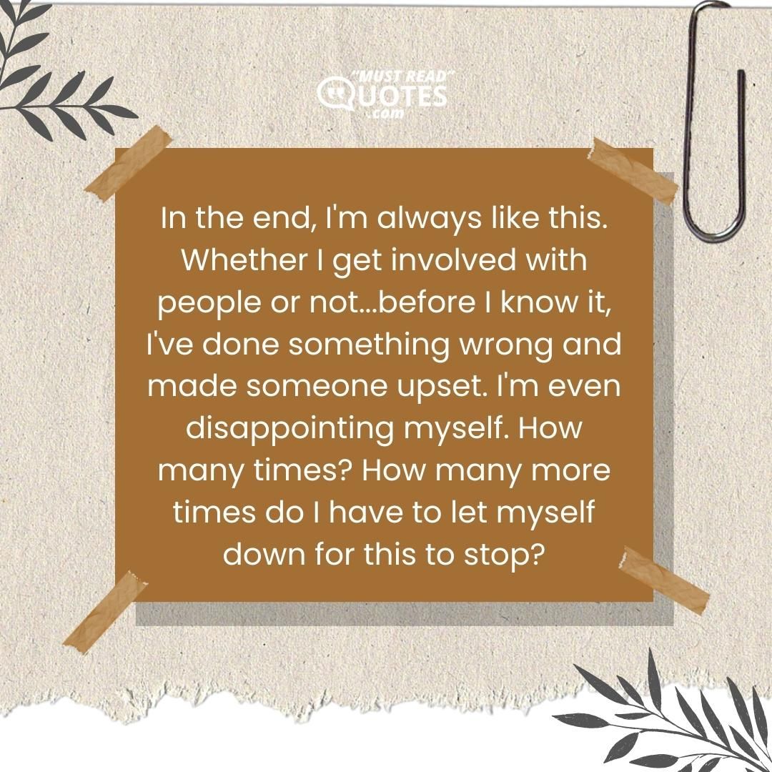 In the end, I'm always like this. Whether I get involved with people or not...before I know it, I've done something wrong and made someone upset. I'm even disappointing myself. How many times? How many more times do I have to let myself down for this to stop?