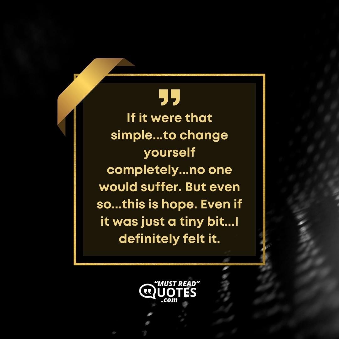 If it were that simple...to change yourself completely...no one would suffer. But even so...this is hope. Even if it was just a tiny bit...I definitely felt it.