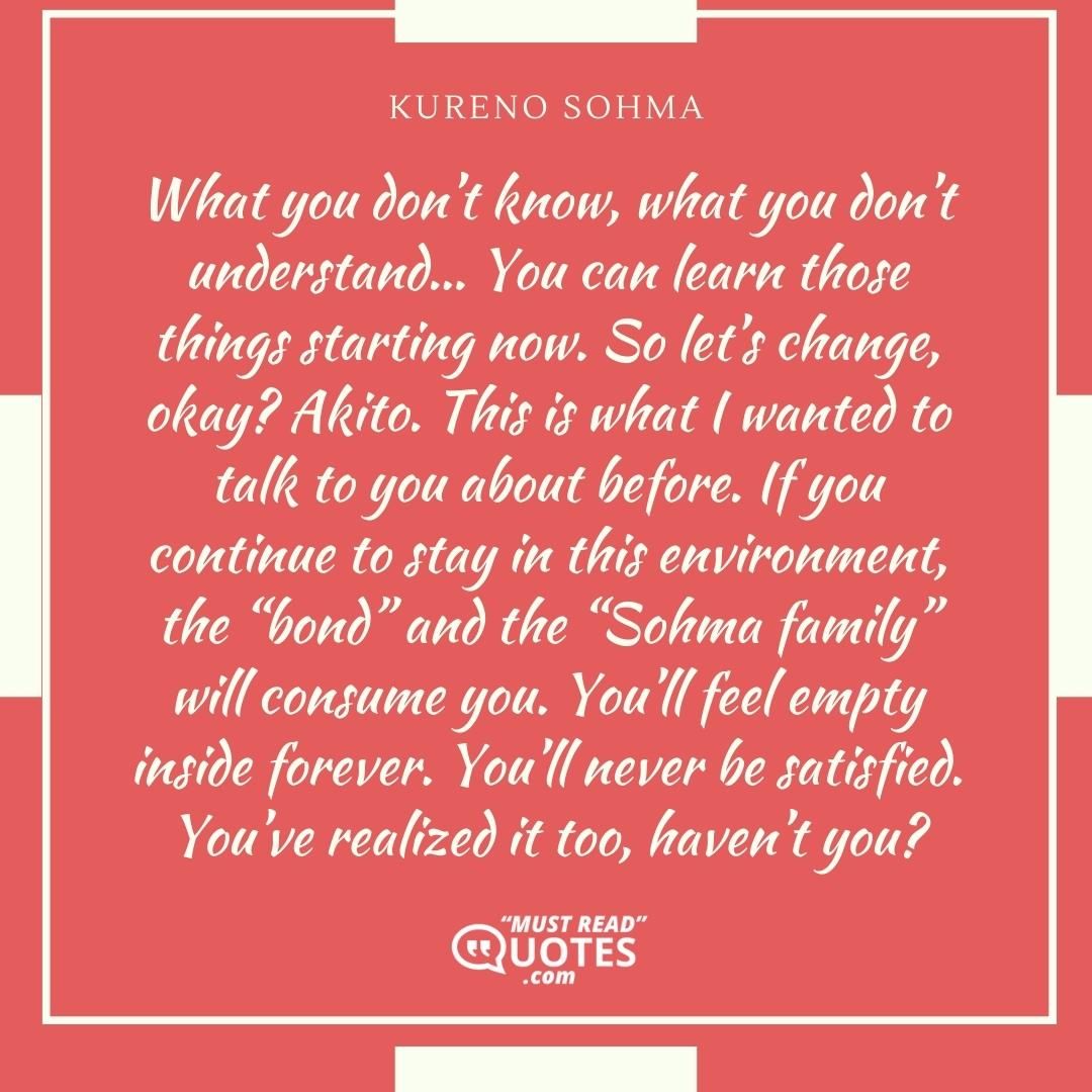 What you don’t know, what you don’t understand… You can learn those things starting now. So let’s change, okay? Akito. This is what I wanted to talk to you about before. If you continue to stay in this environment, the “bond” and the “Sohma family” will consume you. You’ll feel empty inside forever. You’ll never be satisfied. You’ve realized it too, haven’t you?