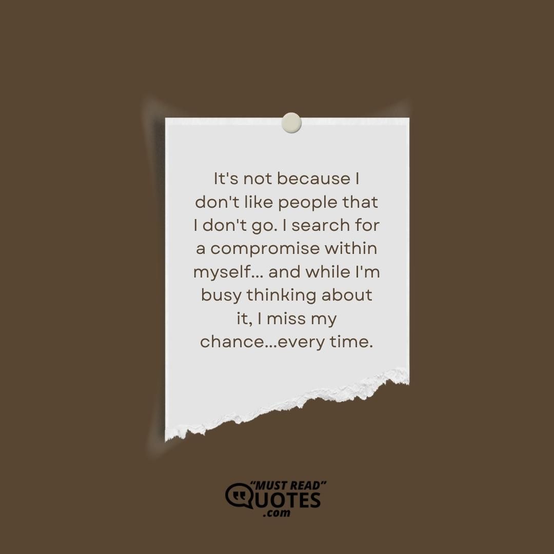 It's not because I don't like people that I don't go. I search for a compromise within myself... and while I'm busy thinking about it, I miss my chance...every time.