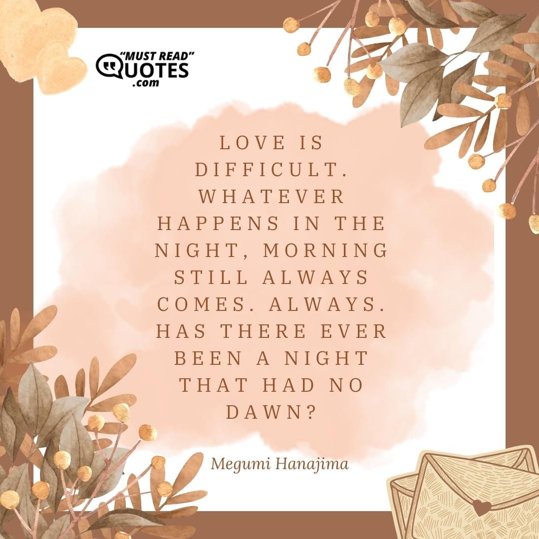 Love is difficult. Whatever happens in the night, morning still always comes. Always. Has there ever been a night that had no dawn?