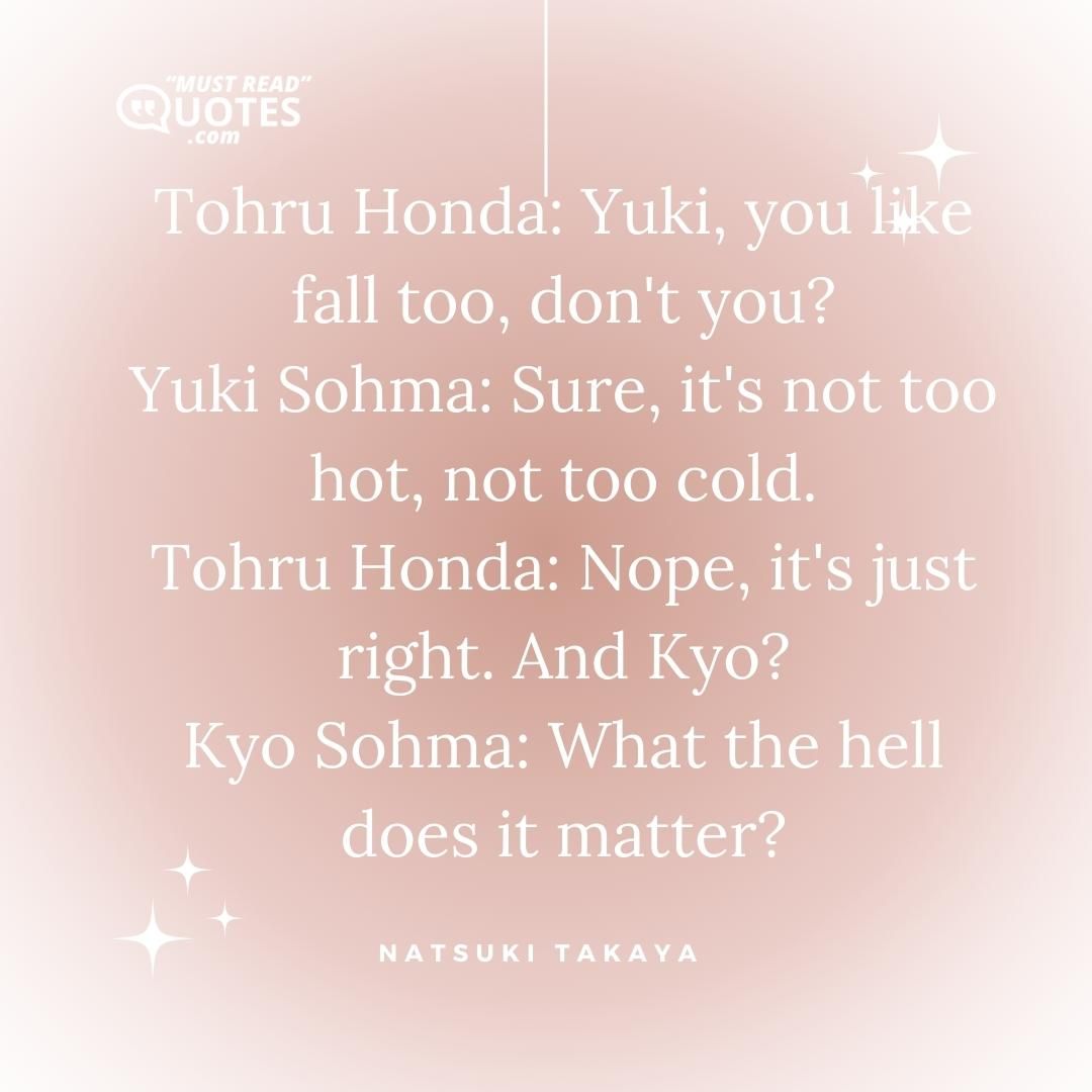 Tohru Honda: Yuki, you like fall too, don't you? Yuki Sohma: Sure, it's not too hot, not too cold. Tohru Honda: Nope, it's just right. And Kyo? Kyo Sohma: What the hell does it matter?