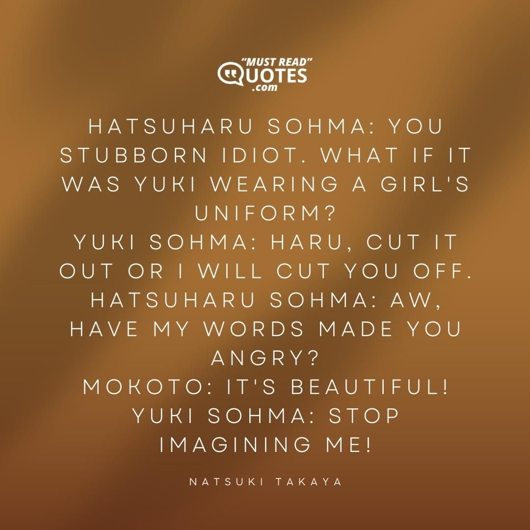 Hatsuharu Sohma: You stubborn idiot. What if it was Yuki wearing a girl's uniform? Yuki Sohma: Haru, cut it out or I will cut you off. Hatsuharu Sohma: Aw, have my words made you angry? Mokoto: It's beautiful! Yuki Sohma: Stop imagining me!
