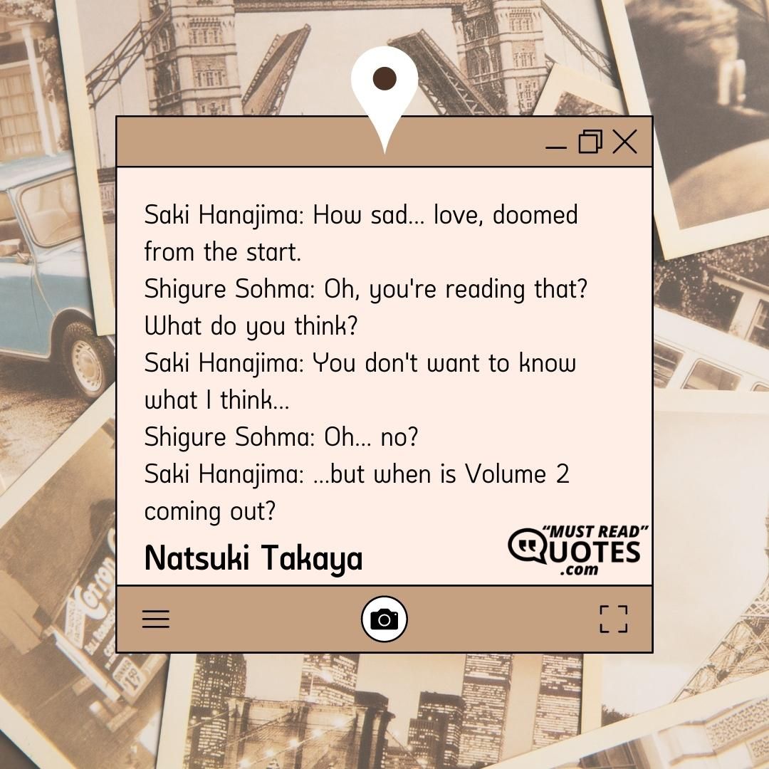 Saki Hanajima: How sad... love, doomed from the start. Shigure Sohma: Oh, you're reading that? What do you think? Saki Hanajima: You don't want to know what I think... Shigure Sohma: Oh... no? Saki Hanajima: ...but when is Volume 2 coming out?