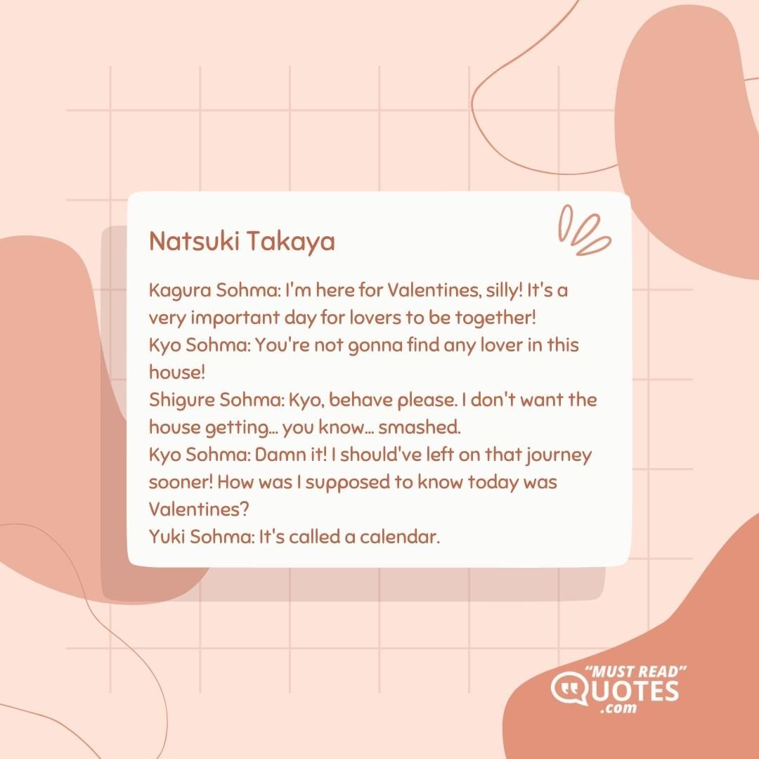 Kagura Sohma: I'm here for Valentines, silly! It's a very important day for lovers to be together! Kyo Sohma: You're not gonna find any lover in this house! Shigure Sohma: Kyo, behave please. I don't want the house getting... you know... smashed. Kyo Sohma: Damn it! I should've left on that journey sooner! How was I supposed to know today was Valentines? Yuki Sohma: It's called a calendar.